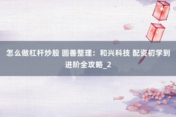 怎么做杠杆炒股 圆善整理:和兴科技 配资初学到进阶全攻略_2