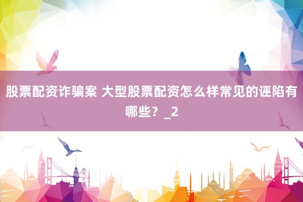 股票配资诈骗案 大型股票配资怎么样常见的诬陷有哪些?_2