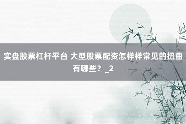 实盘股票杠杆平台 大型股票配资怎样样常见的扭曲有哪些？_2