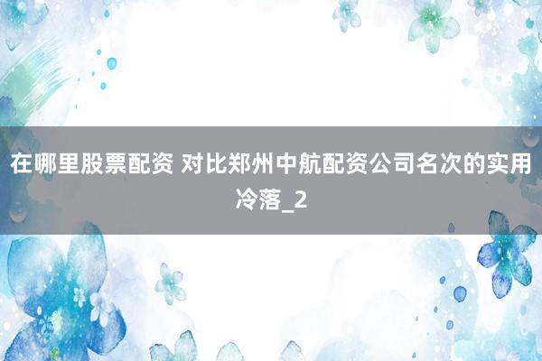 在哪里股票配资 对比郑州中航配资公司名次的实用冷落_2