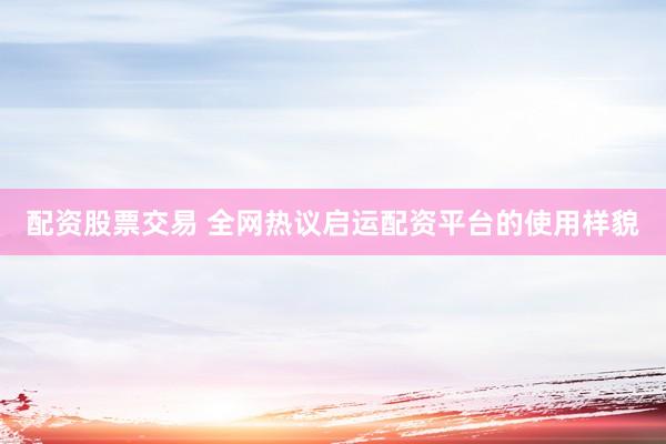 配资股票交易 全网热议启运配资平台的使用样貌