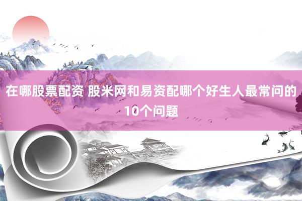 在哪股票配资 股米网和易资配哪个好生人最常问的10个问题