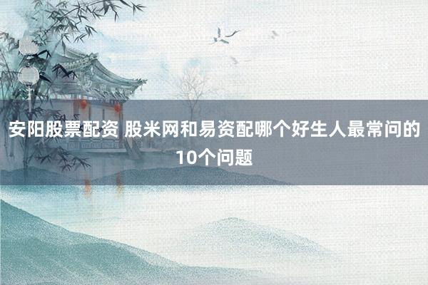 安阳股票配资 股米网和易资配哪个好生人最常问的10个问题