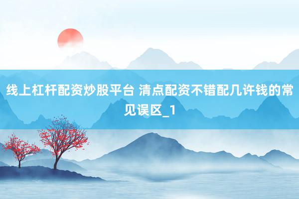 线上杠杆配资炒股平台 清点配资不错配几许钱的常见误区_1