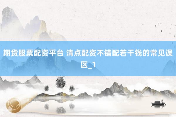 期货股票配资平台 清点配资不错配若干钱的常见误区_1