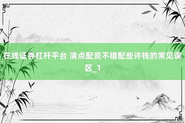 在线证劵杠杆平台 清点配资不错配些许钱的常见误区_1