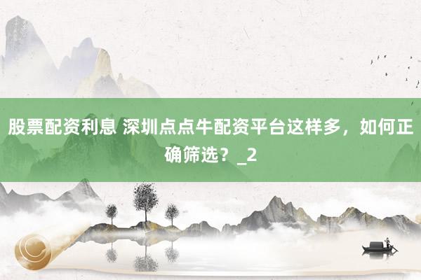股票配资利息 深圳点点牛配资平台这样多，如何正确筛选？_2