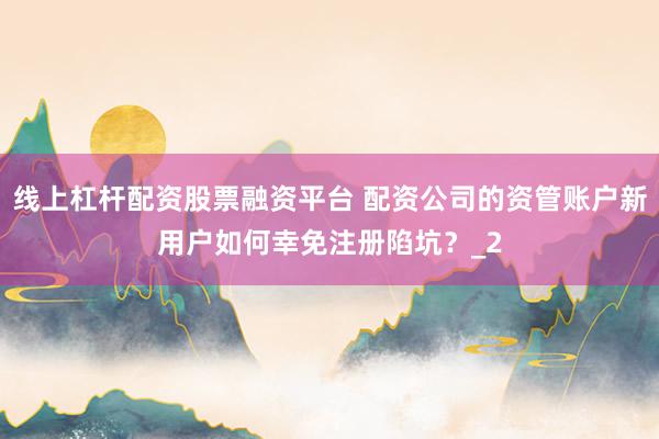 线上杠杆配资股票融资平台 配资公司的资管账户新用户如何幸免注册陷坑？_2