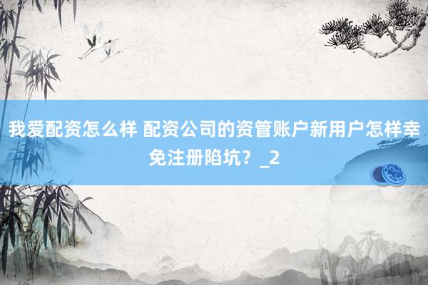 我爱配资怎么样 配资公司的资管账户新用户怎样幸免注册陷坑？_2