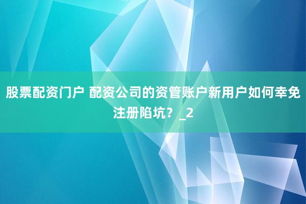 股票配资门户 配资公司的资管账户新用户如何幸免注册陷坑？_2
