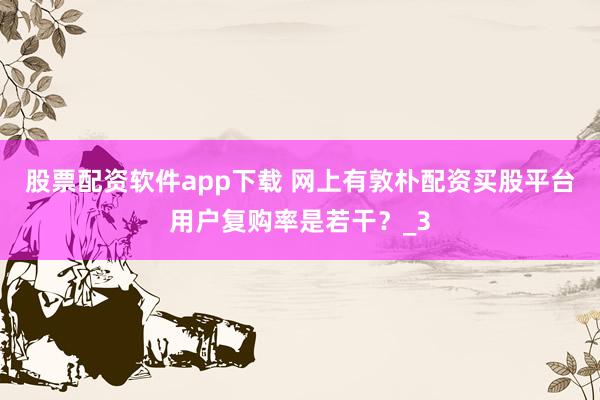 股票配资软件app下载 网上有敦朴配资买股平台用户复购率是若干？_3