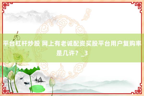 平台杠杆炒股 网上有老诚配资买股平台用户复购率是几许？_3