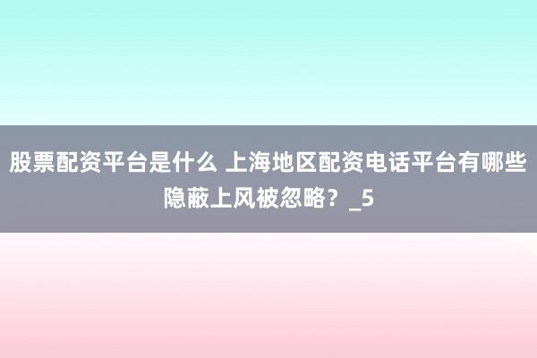 股票配资平台是什么 上海地区配资电话平台有哪些隐蔽上风被忽略？_5