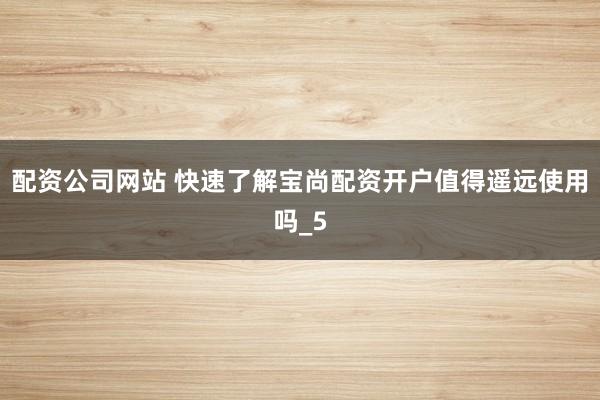 配资公司网站 快速了解宝尚配资开户值得遥远使用吗_5