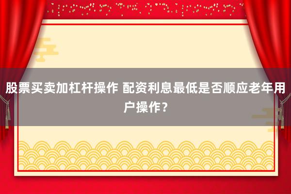 股票买卖加杠杆操作 配资利息最低是否顺应老年用户操作?