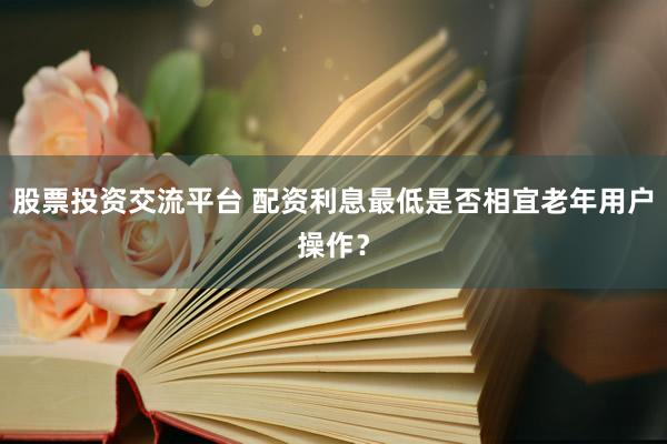 股票投资交流平台 配资利息最低是否相宜老年用户操作？