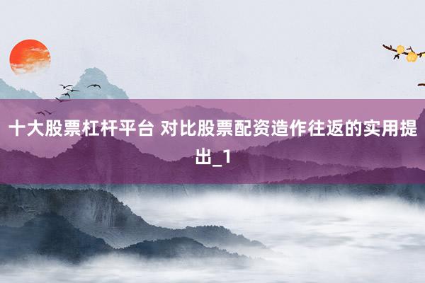 十大股票杠杆平台 对比股票配资造作往返的实用提出_1
