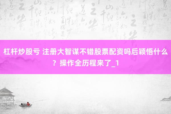 杠杆炒股亏 注册大智谋不错股票配资吗后颖悟什么?操作全历程来了_1