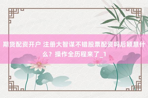 期货配资开户 注册大智谋不错股票配资吗后颖慧什么？操作全历程来了_1