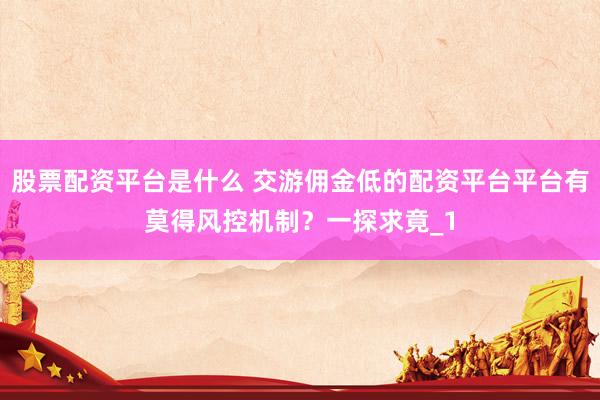 股票配资平台是什么 交游佣金低的配资平台平台有莫得风控机制?一探求竟_1