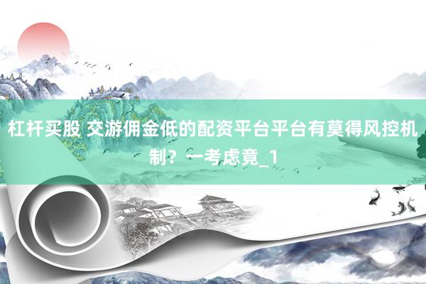 杠杆买股 交游佣金低的配资平台平台有莫得风控机制？一考虑竟_1