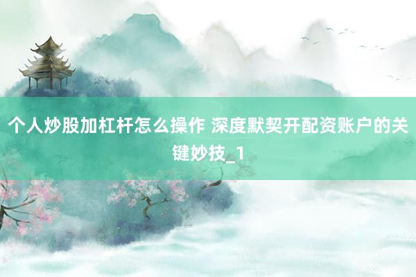 个人炒股加杠杆怎么操作 深度默契开配资账户的关键妙技_1