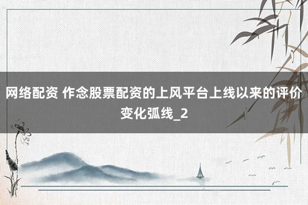 网络配资 作念股票配资的上风平台上线以来的评价变化弧线_2