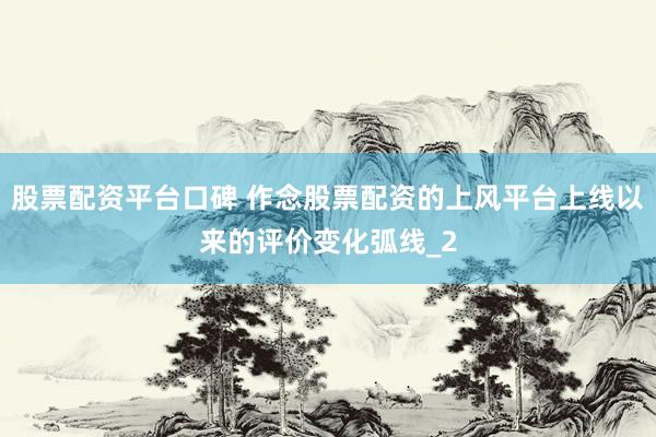 股票配资平台口碑 作念股票配资的上风平台上线以来的评价变化弧线_2
