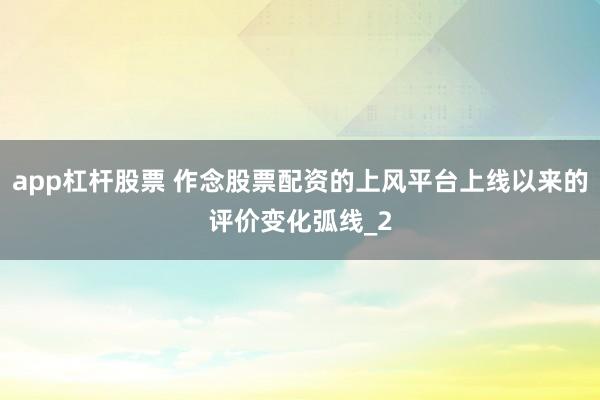 app杠杆股票 作念股票配资的上风平台上线以来的评价变化弧线_2