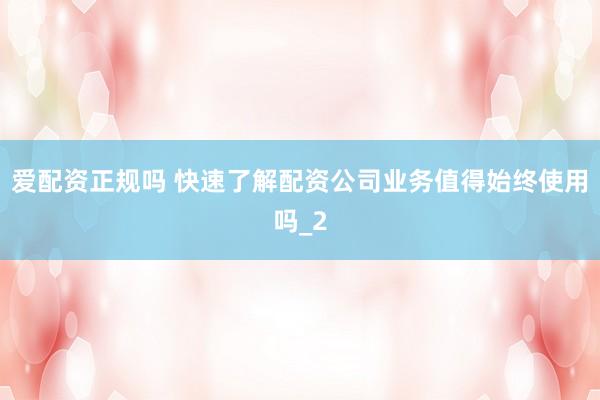爱配资正规吗 快速了解配资公司业务值得始终使用吗_2