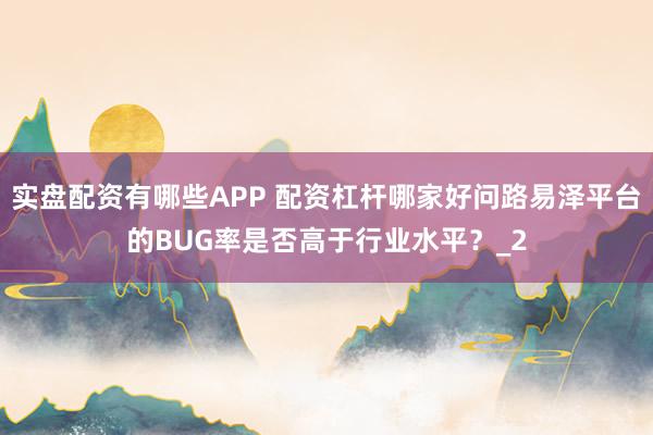 实盘配资有哪些APP 配资杠杆哪家好问路易泽平台的BUG率是否高于行业水平？_2