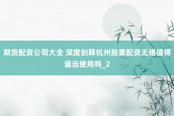 期货配资公司大全 深度剖释杭州股票配资无锡值得遥远使用吗_2