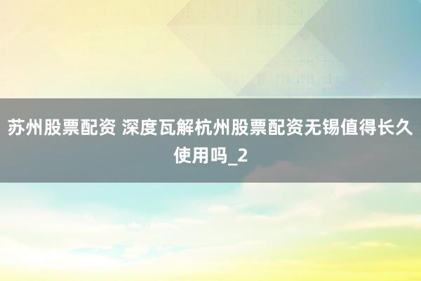 苏州股票配资 深度瓦解杭州股票配资无锡值得长久使用吗_2