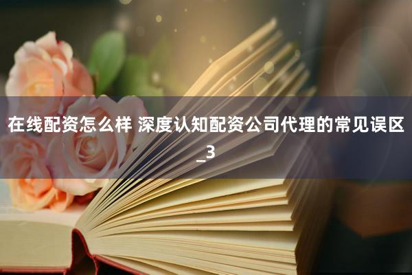 在线配资怎么样 深度认知配资公司代理的常见误区_3