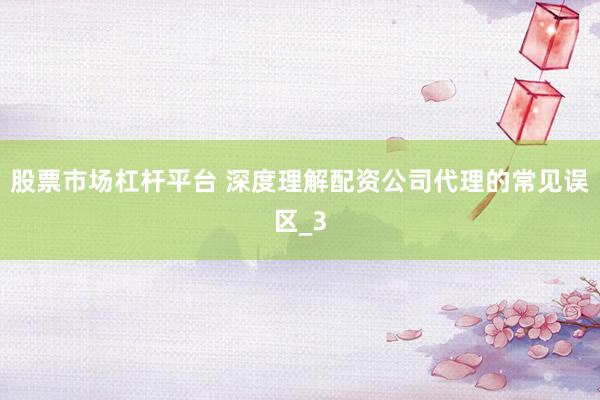 股票市场杠杆平台 深度理解配资公司代理的常见误区_3