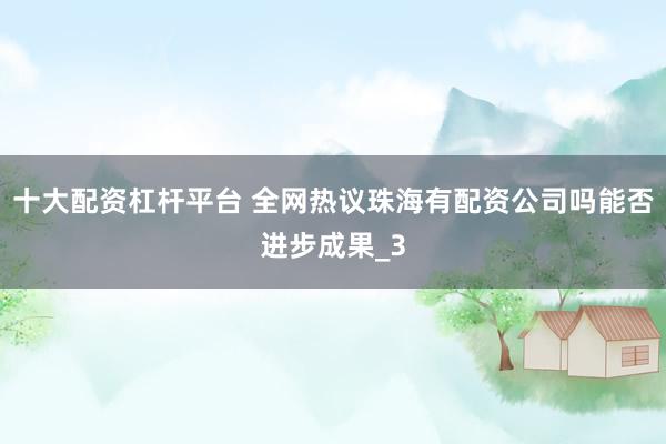 十大配资杠杆平台 全网热议珠海有配资公司吗能否进步成果_3