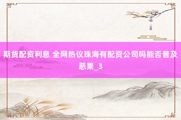 期货配资利息 全网热议珠海有配资公司吗能否普及恶果_3