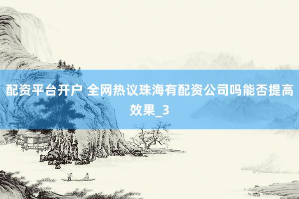 配资平台开户 全网热议珠海有配资公司吗能否提高效果_3