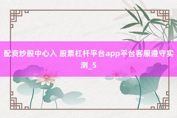 配资炒股中心入 股票杠杆平台app平台客服遵守实测_5