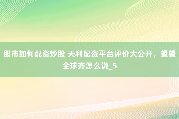 股市如何配资炒股 天利配资平台评价大公开，望望全球齐怎么说_5