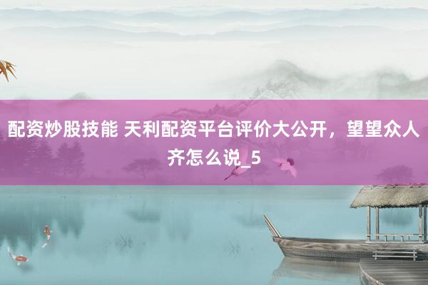 配资炒股技能 天利配资平台评价大公开，望望众人齐怎么说_5
