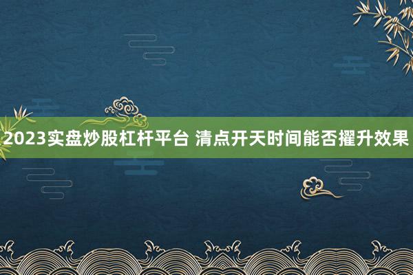 2023实盘炒股杠杆平台 清点开天时间能否擢升效果