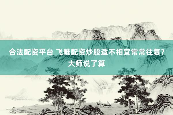 合法配资平台 飞唯配资炒股适不相宜常常往复？大师说了算