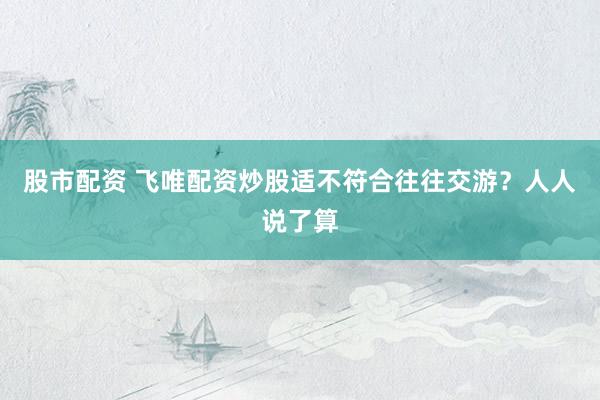 股市配资 飞唯配资炒股适不符合往往交游？人人说了算