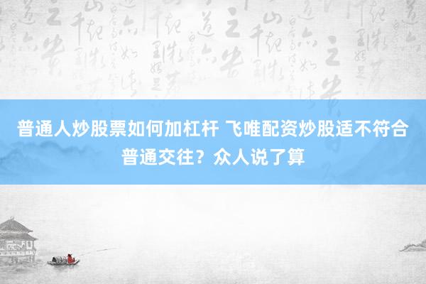 普通人炒股票如何加杠杆 飞唯配资炒股适不符合普通交往？众人说了算