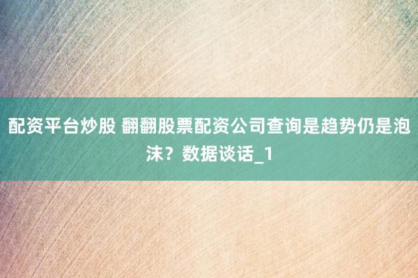 配资平台炒股 翻翻股票配资公司查询是趋势仍是泡沫？数据谈话_1